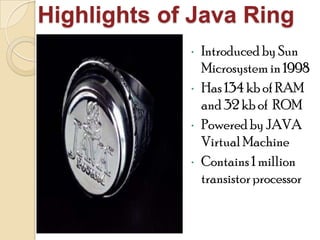 Highlights of Java Ring
• Introduced by Sun
Microsystem in 1998
• Has 134 kb of RAM
and 32 kb of ROM
• Poweredby JAVA
VirtualMachine
• Contains1 million
transistorprocessor
 