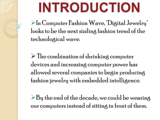 INTRODUCTION
In Computer Fashion Wave, "Digital Jewelry"
looks to be the next sizzling fashion trend of the
technological wave.
 The combination of shrinking computer
devices and increasing computer power has
allowed several companies to begin producing
fashion jewelry with embedded intelligence.
By the end of the decade, we could be wearing
our computers instead of sitting in front of them.
 