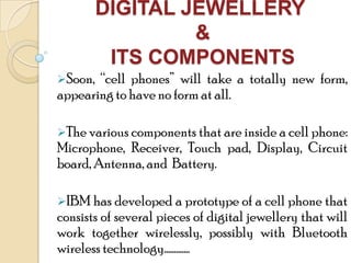 DIGITAL JEWELLERY
&
ITS COMPONENTS
Soon, “cell phones” will take a totally new form,
appearing to have no form at all.
The various components that are inside a cell phone:
Microphone, Receiver, Touch pad, Display, Circuit
board, Antenna, and Battery.
IBM has developed a prototype of a cell phone that
consists of several pieces of digital jewellery that will
work together wirelessly, possibly with Bluetooth
wireless technology………….
 