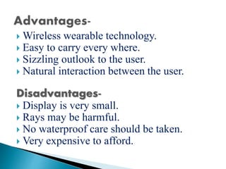  Wireless wearable technology.
 Easy to carry every where.
 Sizzling outlook to the user.
 Natural interaction between the user.
Disadvantages-
 Display is very small.
 Rays may be harmful.
 No waterproof care should be taken.
 Very expensive to afford.
 