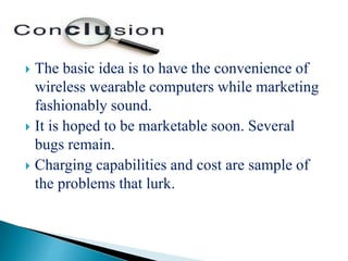  The basic idea is to have the convenience of
wireless wearable computers while marketing
fashionably sound.
 It is hoped to be marketable soon. Several
bugs remain.
 Charging capabilities and cost are sample of
the problems that lurk.
 