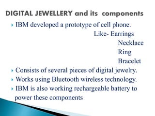  IBM developed a prototype of cell phone.
Like- Earrings
Necklace
Ring
Bracelet
 Consists of several pieces of digital jewelry.
 Works using Bluetooth wireless technology.
 IBM is also working rechargeable battery to
power these components
 