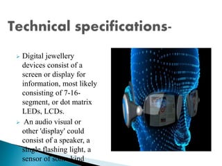  Digital jewellery
devices consist of a
screen or display for
information, most likely
consisting of 7-16-
segment, or dot matrix
LEDs, LCDs.
 An audio visual or
other 'display' could
consist of a speaker, a
single flashing light, a
sensor of some kind
 