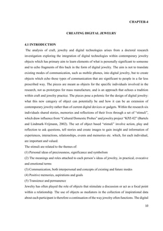 10
CHAPTER-4
CREATING DIGITAL JEWELRY
4.1 INTRODUCTION
The analysis of craft, jewelry and digital technologies arises from a doctoral research
investigation exploring the integration of digital technologies within contemporary jewelry
objects which has primary aim to learn elements of what is personally significant to someone
and to echo fragments of this back in the form of digital jewelry. The aim is not to translate
existing modes of communication, such as mobile phones, into digital jewelry, but to create
objects which echo those types of communication that are significant to people in a far less
prescribed way. The pieces are meant as objects for the specific individuals involved in the
research, not as prototypes for mass manufacture, and is an approach that echoes a tradition
within craft and jewelry practice. The pieces pose a polemic for the design of digital jewelry:
what this new category of object can potentially be and how it can be an extension of
contemporary jewelry rather than of current digital devices or gadgets. Within the research six
individuals shared stories, memories and reflections of their lives through a set of “stimuli”,
which draw influence from “Cultural/Domestic Probes” and jewelry project “KPZ-02” (Bartels
and Lindmark-Vrijmann, 2002). The set of object based “stimuli” involve action, play and
reflection to ask questions, tell stories and create images to gain insight and information of
experiences, interactions, relationships, events and memories etc. which, for each individual,
are important and valued.
The stimuli are related to the themes of:
(1) Personal ideas of preciousness, significance and symbolism
(2) The meanings and roles attached to each person’s ideas of jewelry, in practical, evocative
and emotional terms
(3) Communication, both interpersonal and concepts of existing and future modes
(4) Positive memories, aspirations and goals
(5) Transience and permanence
Jewelry has often played the role of objects that stimulate a discussion or act as a focal point
within a relationship. The use of objects as mediators in the collection of inspirational data
about each participant is therefore a continuation of the way jewelry often functions. The digital
 