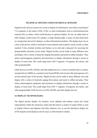 12
CHAPTER-5
TECHNICAL SPECIFICATIONS OF DIGITAL JEWELRY
Digital jewelry devices consist of a screen or display for information, most likely consisting of
7-16 segment, or dot matrix LEDs, LCDs, or other technologies such as electroluminescent
material (EL) or others, which could become an optional display. So too, an audiovisual or
other 'display' could consist of a speaker, a single flashing light, a sensor of some kind (such
as a temperature driven EL display), or other informational aesthetic. The display layer sits on
a face of the device, which is enclosed in some material such as plastic, metal, crystal, or other
material. It has external switches and buttons on its side and a data-port for accessing the
programmable electronic circuit inside. Digital Jewelry can be made in many different sizes
and shapes with a variety of materials ranging from plastic and metal to rubber and glass. They
utilize electromagnetic properties and electronics to display information through a screen or
display of some kind. This could range from LED 7-segment, 16-segment, dot matrix, and
other programmable
LEDs devices to LCDs, OLEDs, and other display devices. A micro controller that is a surface
mounted device (SMD) on a printed circuit board (PCB) with resistors (R) and capacitors (C)
are the internal 'guts' of the jewelry. Digital Jewelry can be made in many different sizes and
shapes with a variety of materials ranging from plastic and metal to rubber and glass. They
utilize electromagnetic properties and electronics to display information through a screen or
display of some kind. This could range from LED 7- segment, 16-segment, dot matrix, and
other programmable LEDs devices to LCDs, OLEDs, and other display devices.
5.1 DISPLAY TECHNOLOGIES:
The digital jewelry display, for instance, every alphabet and number system has found
representation within the electronics realm and 'dot-matrix' (a matrix of single LEDs) is used
to display Chinese and Japanese and other character sets, as can the alternative display for
LCDs (liquid-crystal-displays) also be used, as often found in watches.
 
