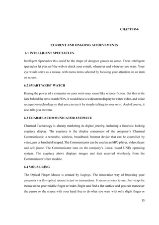 15
CHAPTER-6
CURRENT AND ONGOING ACHIEVEMENTS
6.1 INTELLIGENT SPECTACLES
Intelligent Spectacles this could be the shape of designer glasses to come. These intelligent
spectacles let you surf the web or check your e-mail, whenever and wherever you want. Your
eye would serve as a mouse, with menu items selected by focusing your attention on an item
on screen.
6.2 SMART WRIST WATCH
Having the power of a computer on your wrist may sound like science fiction. But this is the
idea behind the wrist watch PDA. It would have a widescreen display to watch video, and voice
recognition technology so that you can use it by simply talking to your wrist. And of course, it
also tells you the time.
6.3 CHARMED COMMUNICATOR EYEPIECE
Charmed Technology is already marketing its digital jewelry, including a futuristic looking
eyepiece display. The eyepiece is the display component of the company’s Charmed
Communicator; a wearable, wireless, broadband- Internet device that can be controlled by
voice, pen or handheld keypad. The Communicator can be used as an MP3 player, video player
and cell phone. The Communicator runs on the company’s Linux- based UNIX operating
system. The eyepiece above displays images and data received wirelessly from the
Communicator’s belt module.
6.4 MOUSE RING
The Optical Finger Mouse is created by Logisys. The innovative way of browsing your
computer via this optical mouse is just so tremendous. It seems so easy to use. Just strap the
mouse on to your middle finger or index finger and find a flat surface and you can maneuver
the cursor on the screen with your hand free to do what you want with only slight finger or
 