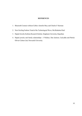 19
REFERENCES
1. Bluetooth Connect without Cables--Jennifer Bray and Charles F Sturman
2. Next Sizzling Fashion Trend of the Technological Wave, Ms.Rinkuben Patel
3. Digital Jewelry Kohima Research Scholar, Singhania University, Rajasthan
4. Digital jewelry and family relationships - J Wallace, Dan Jackson, CasLadha and Patrick
Olivier Culture Lab, Newcastle University
 