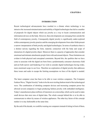 2
CHAPTER-1
INTRODUCTION
Recent technological advancements have resulted in a climate where technology is too
intrusive the increased miniaturization and mobility of digital technologies has led to a number
of proposals for digital objects which use jewelry as a way to locate communication and
information devices on the body. However, these developments are emerging from outside the
field of contemporary jewelry. Consequently digital jewelry is significantly under-explored
within contemporary jewelry practice and the emerging developments from other fields present
a narrow interpretation of both jewelry and digital technologies. In terms of aesthetics there is
a distinct naivety regarding the form, material, connection with the body and scope of
interaction of a digital jewelry object. Moreover there is a paucity of approaches that consider
emotional and intimate attachments people form with and around objects. These limitations are
evident in both physical and conceptual constraints. Beyond this, the qualities that we have
come to associate with the digital are born from a predominantly consumer electronics field
and are both narrow and hindering if we wish to consider digital technologies having wider,
more emotional scope in our lives. Therefore an exploration of digital jewelry that addresses
these issues and seeks to escape the limiting assumptions we have of the digital is needed.
The latest computer craze has been to be able to wear wireless computers. The Computer
Fashion Wave, "Digital Jewelry" looks to be the next sizzling fashion trend of the technological
wave. The combination of shrinking computer devices and increasing computer power has
allowed several companies to begin producing fashion jewelry with embedded intelligence.
Today’s manufacturers place millions of transistors on a microchip, which can be used to make
small devices that store tons of digital data. The whole concept behind this is to be able to
communicate to others by means of wireless appliances. The other key factor of this concept
market is to stay fashionable at the same time.
By the end of the decade, we could be wearing our computers instead of sitting in front of them.
 