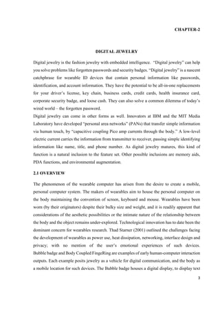 3
CHAPTER-2
DIGITAL JEWELRY
Digital jewelry is the fashion jewelry with embedded intelligence. “Digital jewelry” can help
you solve problems like forgotten passwords and security badges. “Digital jewelry” is a nascent
catchphrase for wearable ID devices that contain personal information like passwords,
identification, and account information. They have the potential to be all-in-one replacements
for your driver’s license, key chain, business cards, credit cards, health insurance card,
corporate security badge, and loose cash. They can also solve a common dilemma of today’s
wired world – the forgotten password.
Digital jewelry can come in other forms as well. Innovators at IBM and the MIT Media
Laboratory have developed “personal area networks” (PANs) that transfer simple information
via human touch, by “capacitive coupling Pico amp currents through the body.” A low-level
electric current carries the information from transmitter to receiver, passing simple identifying
information like name, title, and phone number. As digital jewelry matures, this kind of
function is a natural inclusion to the feature set. Other possible inclusions are memory aids,
PDA functions, and environmental augmentation.
2.1 OVERVIEW
The phenomenon of the wearable computer has arisen from the desire to create a mobile,
personal computer system. The makers of wearables aim to house the personal computer on
the body maintaining the convention of screen, keyboard and mouse. Wearables have been
worn (by their originators) despite their bulky size and weight, and it is readily apparent that
considerations of the aesthetic possibilities or the intimate nature of the relationship between
the body and the object remains under-explored. Technological innovation has to date been the
dominant concern for wearables research. Thad Starner (2001) outlined the challenges facing
the development of wearables as power use, heat dissipation, networking, interface design and
privacy; with no mention of the user’s emotional experiences of such devices.
Bubble badge and Body Coupled FingeRing are examples of early human-computer interaction
outputs. Each example posits jewelry as a vehicle for digital communication, and the body as
a mobile location for such devices. The Bubble badge houses a digital display, to display text
 