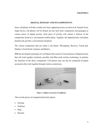 5
CHAPTER-3
DIGITAL JEWELRY AND ITS COMPONENTS
Soon, cell phones will take a totally new form, appearing to have no form at all. Instead of one
single device, cell phones will be broken up into their basic components and packaged as
various pieces of digital jewelry. Each piece of jewelry will contain a fraction of the
components found in a conventional mobile phone. Together, the digital-jewelry cell phone
should work just like a conventional cell phone.
The various components that are inside a cell phone: Microphone, Receiver, Touch pad,
Display, Circuit board, Antenna, and Battery.
IBM has developed a prototype of a cell phone that consists of several pieces of digital jewelry
that will work together wirelessly, possibly with Blue tooth wireless technology, to perform
the functions of the above components. Cell phones may one day be comprised of digital
accessories that work together through wireless connections.
Figure 1: Digital Accessories of cellphones
Here are the pieces of computerized-jewelry phone:
 Earrings
 Necklace
 Ring
 Bracelet
 