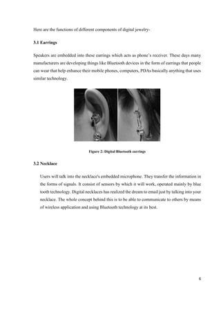 6
Here are the functions of different components of digital jewelry-
3.1 Earrings
Speakers are embedded into these earrings which acts as phone’s receiver. These days many
manufacturers are developing things like Bluetooth devices in the form of earrings that people
can wear that help enhance their mobile phones, computers, PDAs basically anything that uses
similar technology.
Figure 2: Digital Bluetooth earrings
3.2 Necklace
Users will talk into the necklace's embedded microphone. They transfer the information in
the forms of signals. It consist of sensors by which it will work, operated mainly by blue
tooth technology. Digital necklaces has realized the dream to email just by talking into your
necklace. The whole concept behind this is to be able to communicate to others by means
of wireless application and using Bluetooth technology at its best.
 