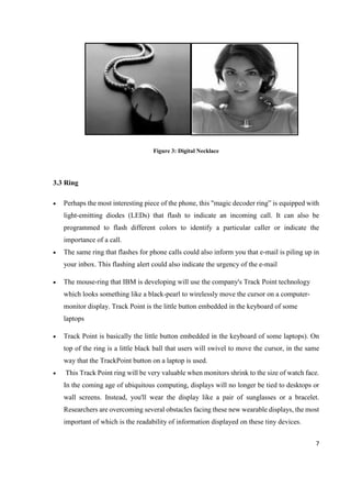 7
Figure 3: Digital Necklace
3.3 Ring
 Perhaps the most interesting piece of the phone, this "magic decoder ring” is equipped with
light-emitting diodes (LEDs) that flash to indicate an incoming call. It can also be
programmed to flash different colors to identify a particular caller or indicate the
importance of a call.
 The same ring that flashes for phone calls could also inform you that e-mail is piling up in
your inbox. This flashing alert could also indicate the urgency of the e-mail
 The mouse-ring that IBM is developing will use the company's Track Point technology
which looks something like a black-pearl to wirelessly move the cursor on a computer-
monitor display. Track Point is the little button embedded in the keyboard of some
laptops
 Track Point is basically the little button embedded in the keyboard of some laptops). On
top of the ring is a little black ball that users will swivel to move the cursor, in the same
way that the TrackPoint button on a laptop is used.
 This Track Point ring will be very valuable when monitors shrink to the size of watch face.
In the coming age of ubiquitous computing, displays will no longer be tied to desktops or
wall screens. Instead, you'll wear the display like a pair of sunglasses or a bracelet.
Researchers are overcoming several obstacles facing these new wearable displays, the most
important of which is the readability of information displayed on these tiny devices.
 