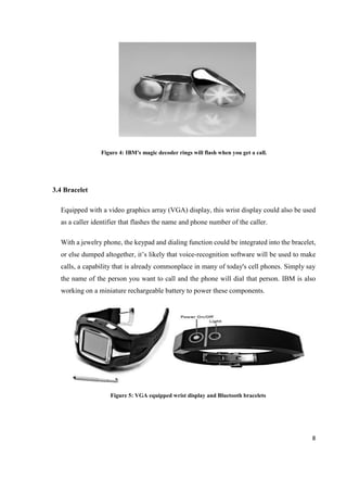 8
Figure 4: IBM's magic decoder rings will flash when you get a call.
3.4 Bracelet
Equipped with a video graphics array (VGA) display, this wrist display could also be used
as a caller identifier that flashes the name and phone number of the caller.
With a jewelry phone, the keypad and dialing function could be integrated into the bracelet,
or else dumped altogether, it’s likely that voice-recognition software will be used to make
calls, a capability that is already commonplace in many of today's cell phones. Simply say
the name of the person you want to call and the phone will dial that person. IBM is also
working on a miniature rechargeable battery to power these components.
Figure 5: VGA equipped wrist display and Bluetooth bracelets
 