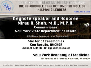 THE AFFORDABLE CARE ACT AND THE ROLE OF
HISPANIC LEADERS

FRIDAY, JUNE 21, 2013

AHHE / NHCCH. PO BOX 230832, ANSTONIA STATION, NEW YORK, NY 10023. * T: 212.877.1615 * F: 1212.877.2406 * www.AHHE.org

 
