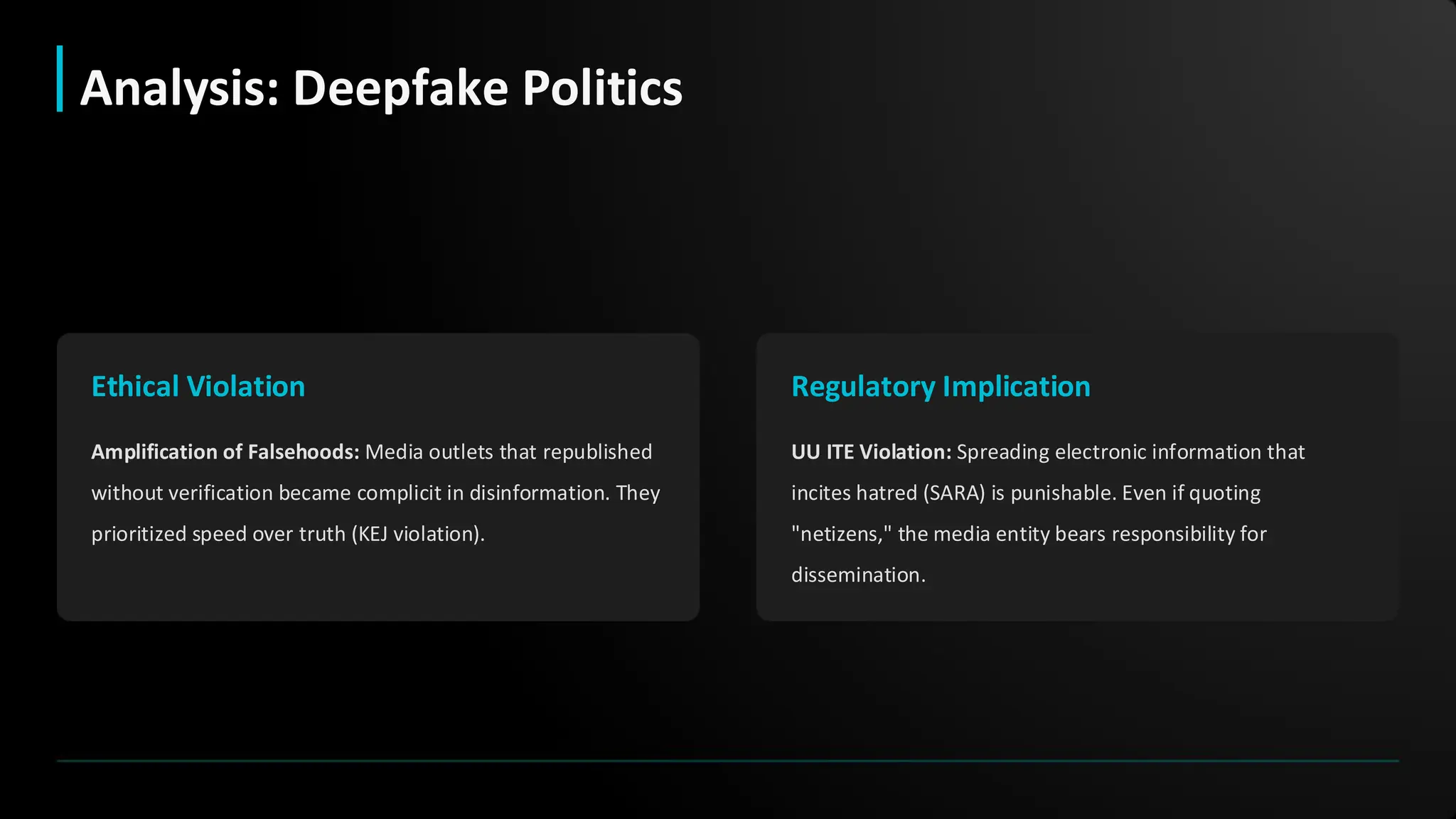 Ethical Violation
Amplification of Falsehoods: Media outlets that republished
without verification became complicit in disinformation. They
prioritized speed over truth (KEJ violation).
Regulatory Implication
UU ITE Violation: Spreading electronic information that
incites hatred (SARA) is punishable. Even if quoting
"netizens," the media entity bears responsibility for
dissemination.
Analysis: Deepfake Politics
 