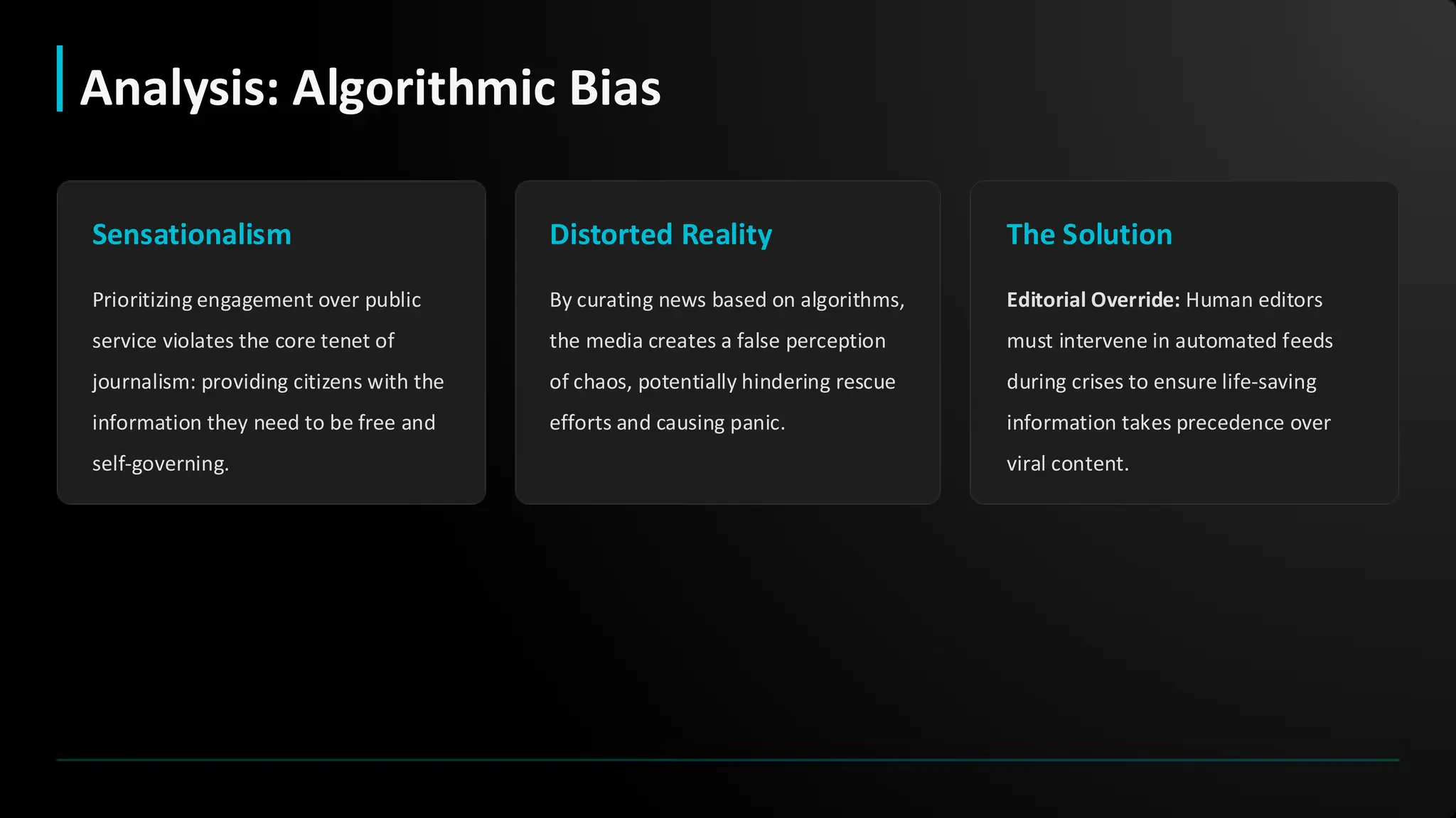 Sensationalism
Prioritizing engagement over public
service violates the core tenet of
journalism: providing citizens with the
information they need to be free and
self-governing.
Distorted Reality
By curating news based on algorithms,
the media creates a false perception
of chaos, potentially hindering rescue
efforts and causing panic.
The Solution
Editorial Override: Human editors
must intervene in automated feeds
during crises to ensure life-saving
information takes precedence over
viral content.
Analysis: Algorithmic Bias
 