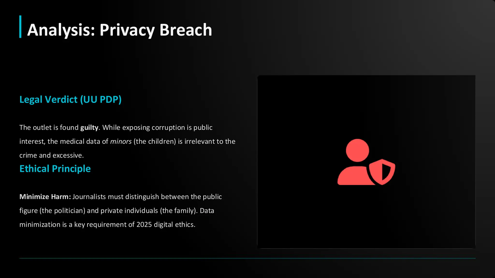Legal Verdict (UU PDP)
The outlet is found guilty. While exposing corruption is public
interest, the medical data of minors (the children) is irrelevant to the
crime and excessive.
Ethical Principle
Minimize Harm: Journalists must distinguish between the public
figure (the politician) and private individuals (the family). Data
minimization is a key requirement of 2025 digital ethics.
Analysis: Privacy Breach
 
