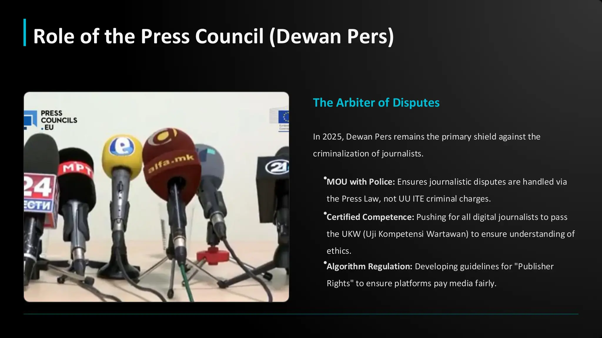 The Arbiter of Disputes
In 2025, Dewan Pers remains the primary shield against the
criminalization of journalists.
•MOU with Police: Ensures journalistic disputes are handled via
the Press Law, not UU ITE criminal charges.
•Certified Competence: Pushing for all digital journalists to pass
the UKW (Uji Kompetensi Wartawan) to ensure understanding of
ethics.
•Algorithm Regulation: Developing guidelines for "Publisher
Rights" to ensure platforms pay media fairly.
Role of the Press Council (Dewan Pers)
 