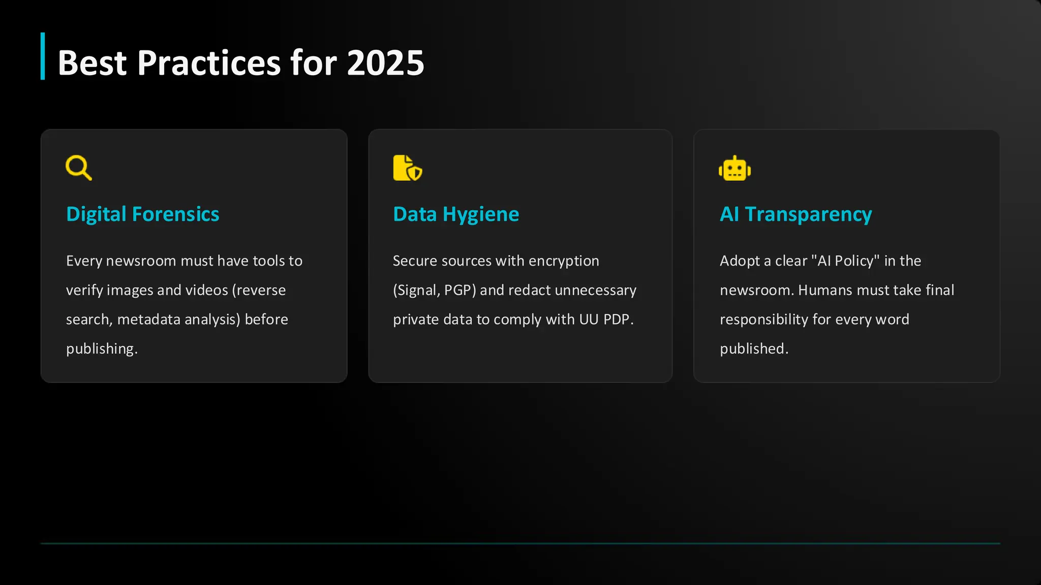 Digital Forensics
Every newsroom must have tools to
verify images and videos (reverse
search, metadata analysis) before
publishing.
Data Hygiene
Secure sources with encryption
(Signal, PGP) and redact unnecessary
private data to comply with UU PDP.
AI Transparency
Adopt a clear "AI Policy" in the
newsroom. Humans must take final
responsibility for every word
published.
Best Practices for 2025
 