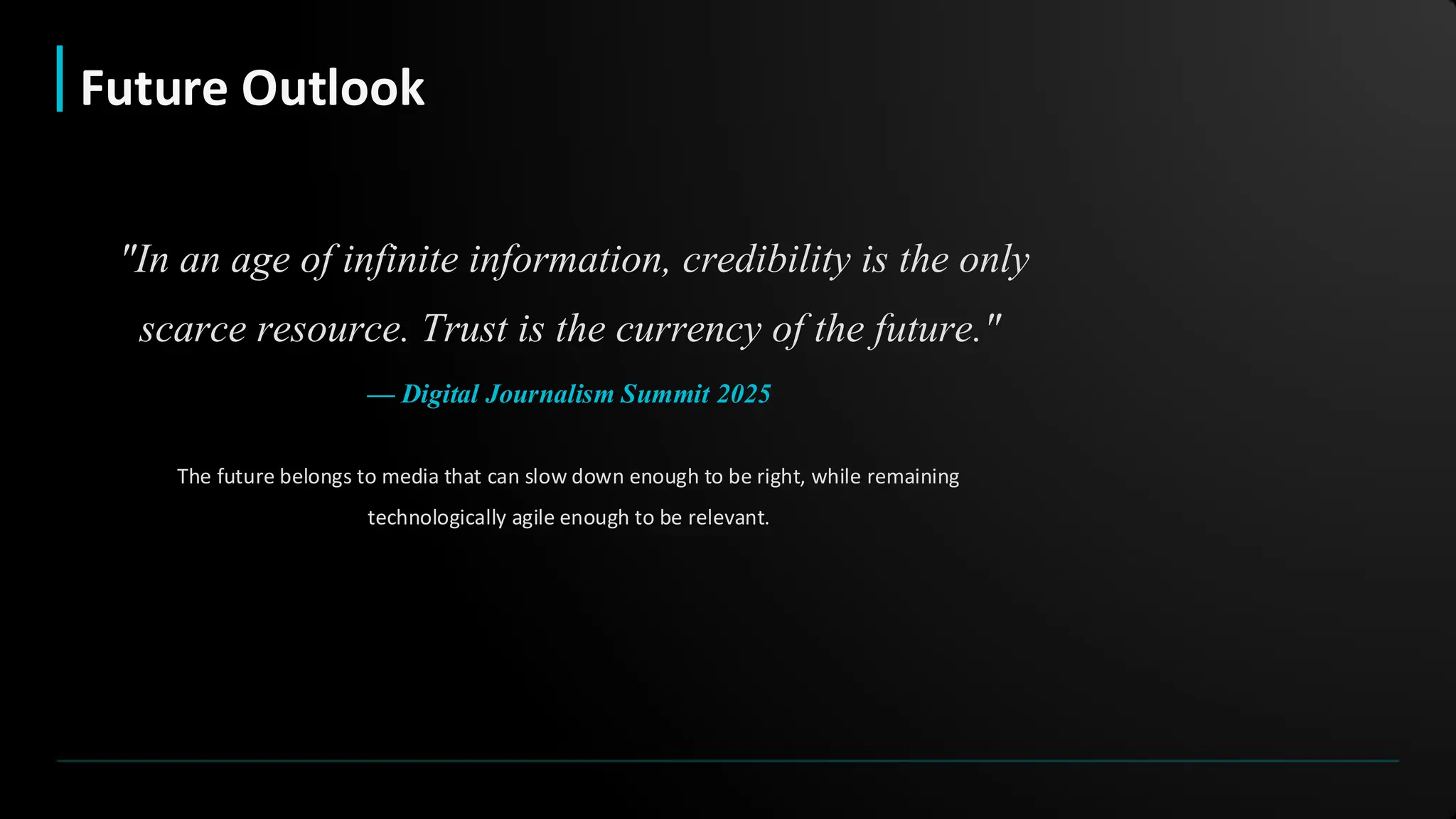 The future belongs to media that can slow down enough to be right, while remaining
technologically agile enough to be relevant.
"In an age of infinite information, credibility is the only
scarce resource. Trust is the currency of the future."
— Digital Journalism Summit 2025
Future Outlook
 
