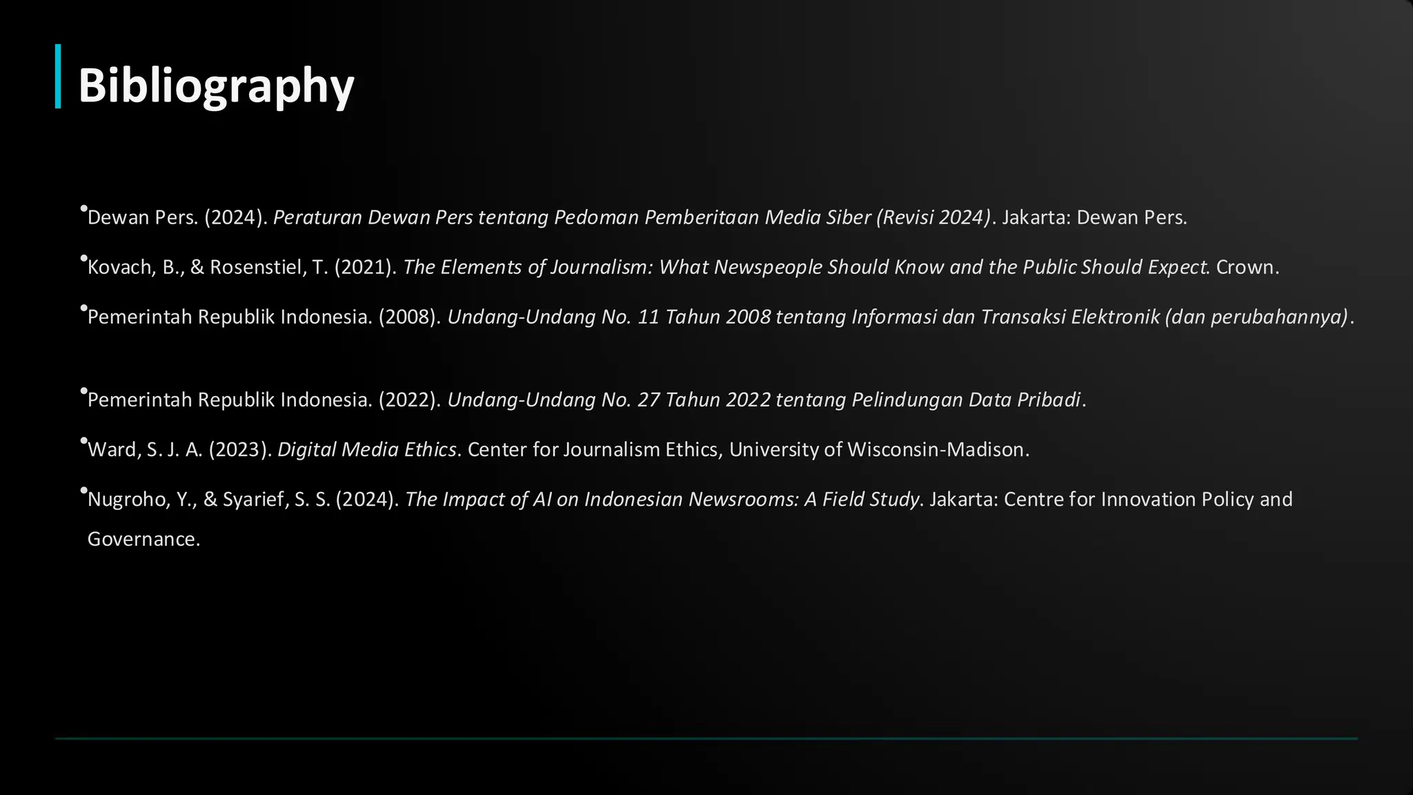•Dewan Pers. (2024). Peraturan Dewan Pers tentang Pedoman Pemberitaan Media Siber (Revisi 2024). Jakarta: Dewan Pers.
•Kovach, B., & Rosenstiel, T. (2021). The Elements of Journalism: What Newspeople Should Know and the Public Should Expect. Crown.
•Pemerintah Republik Indonesia. (2008). Undang-Undang No. 11 Tahun 2008 tentang Informasi dan Transaksi Elektronik (dan perubahannya).
•Pemerintah Republik Indonesia. (2022). Undang-Undang No. 27 Tahun 2022 tentang Pelindungan Data Pribadi.
•Ward, S. J. A. (2023). Digital Media Ethics. Center for Journalism Ethics, University of Wisconsin-Madison.
•Nugroho, Y., & Syarief, S. S. (2024). The Impact of AI on Indonesian Newsrooms: A Field Study. Jakarta: Centre for Innovation Policy and
Governance.
Bibliography
 