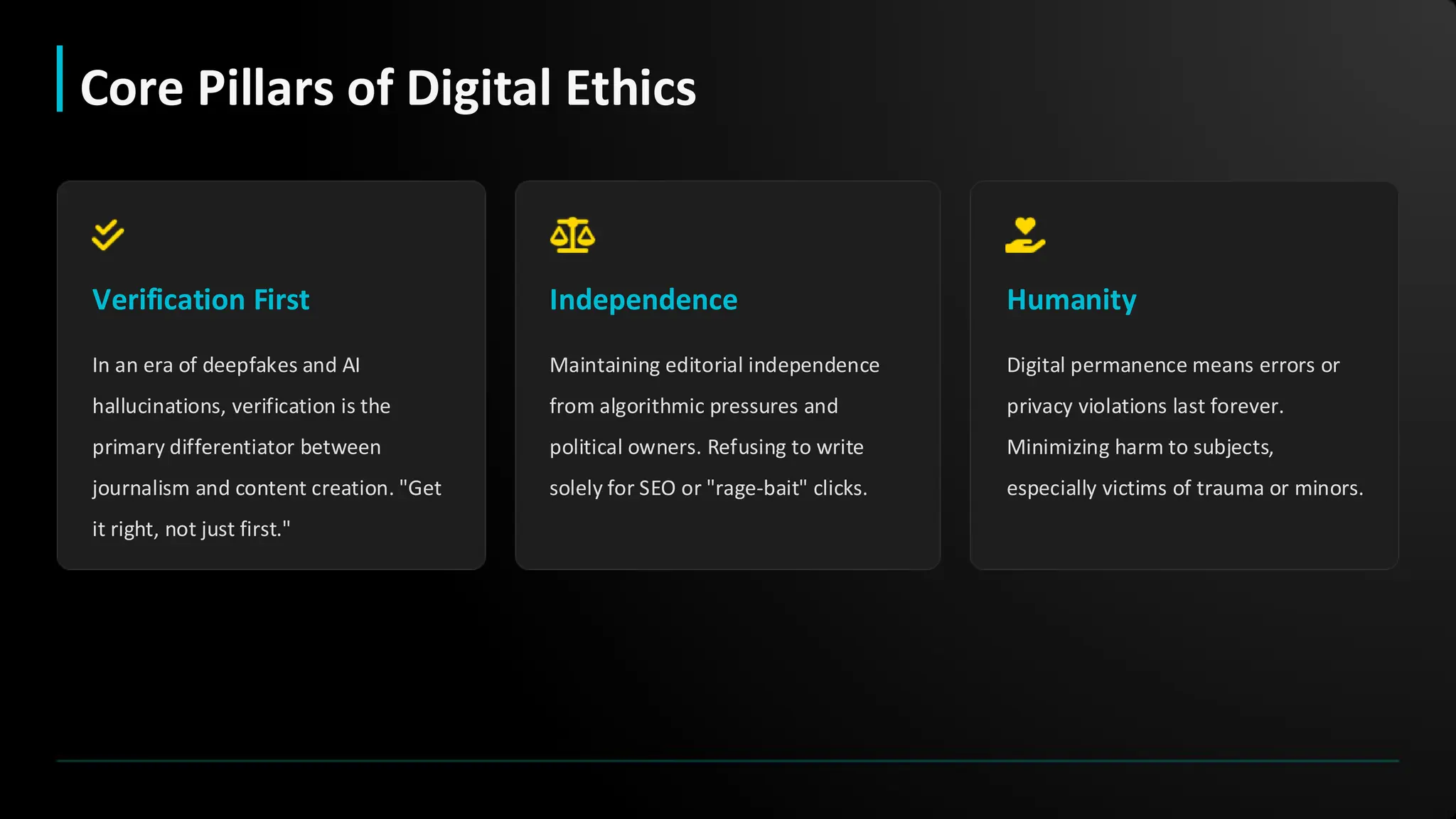 Verification First
In an era of deepfakes and AI
hallucinations, verification is the
primary differentiator between
journalism and content creation. "Get
it right, not just first."
Independence
Maintaining editorial independence
from algorithmic pressures and
political owners. Refusing to write
solely for SEO or "rage-bait" clicks.
Humanity
Digital permanence means errors or
privacy violations last forever.
Minimizing harm to subjects,
especially victims of trauma or minors.
Core Pillars of Digital Ethics
 