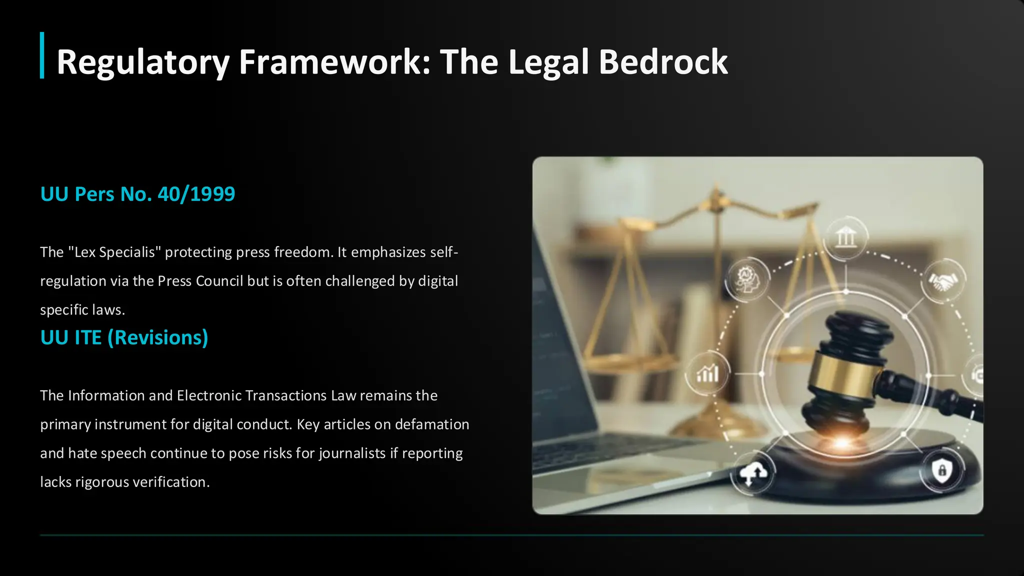 UU Pers No. 40/1999
The "Lex Specialis" protecting press freedom. It emphasizes self-
regulation via the Press Council but is often challenged by digital
specific laws.
UU ITE (Revisions)
The Information and Electronic Transactions Law remains the
primary instrument for digital conduct. Key articles on defamation
and hate speech continue to pose risks for journalists if reporting
lacks rigorous verification.
Regulatory Framework: The Legal Bedrock
 