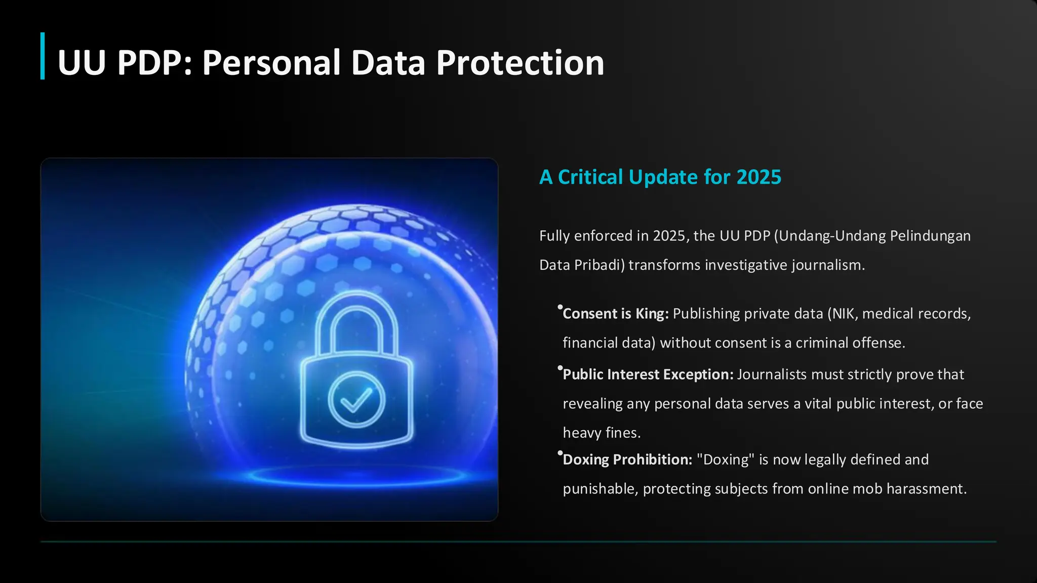 A Critical Update for 2025
Fully enforced in 2025, the UU PDP (Undang-Undang Pelindungan
Data Pribadi) transforms investigative journalism.
•Consent is King: Publishing private data (NIK, medical records,
financial data) without consent is a criminal offense.
•Public Interest Exception: Journalists must strictly prove that
revealing any personal data serves a vital public interest, or face
heavy fines.
•Doxing Prohibition: "Doxing" is now legally defined and
punishable, protecting subjects from online mob harassment.
UU PDP: Personal Data Protection
 