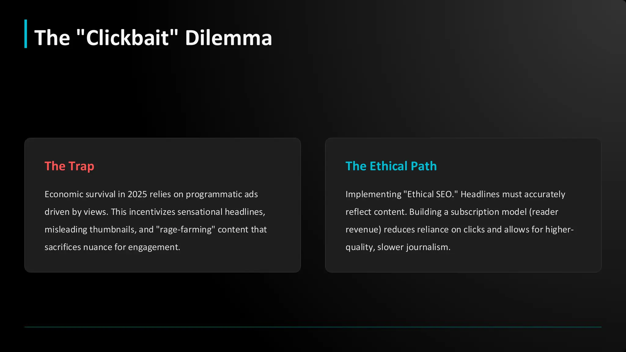 The Trap
Economic survival in 2025 relies on programmatic ads
driven by views. This incentivizes sensational headlines,
misleading thumbnails, and "rage-farming" content that
sacrifices nuance for engagement.
The Ethical Path
Implementing "Ethical SEO." Headlines must accurately
reflect content. Building a subscription model (reader
revenue) reduces reliance on clicks and allows for higher-
quality, slower journalism.
The "Clickbait" Dilemma
 