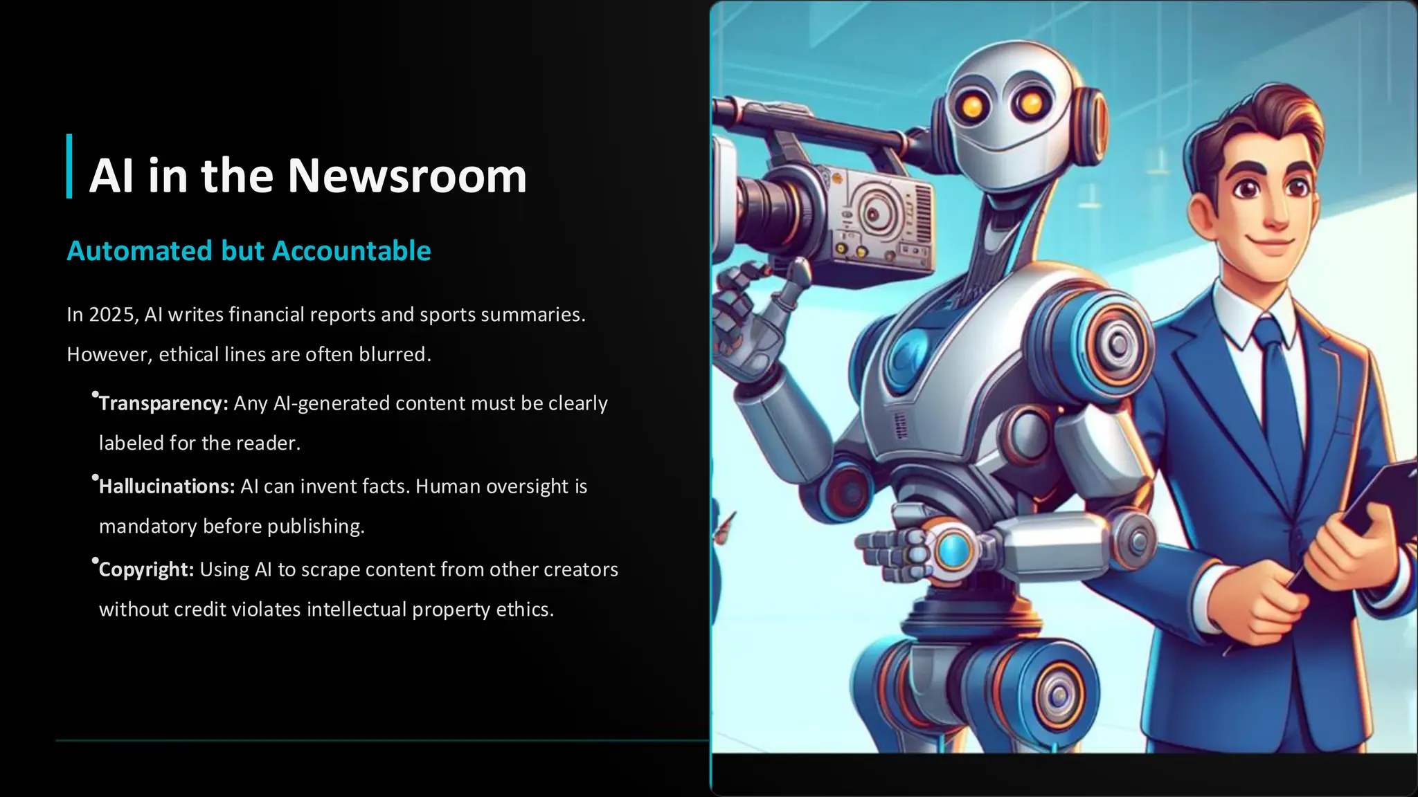 AI in the Newsroom
Automated but Accountable
In 2025, AI writes financial reports and sports summaries.
However, ethical lines are often blurred.
•Transparency: Any AI-generated content must be clearly
labeled for the reader.
•Hallucinations: AI can invent facts. Human oversight is
mandatory before publishing.
•Copyright: Using AI to scrape content from other creators
without credit violates intellectual property ethics.
 