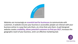 Websites are increasingly an essential tool for businesses to communicate with
customers. A website ensures your business is accessible; people can interact with your
business online in a way that suits them, at a time that suits them. A well designed
website creates credibility, allows potential customers to find you 24/7, increases the
geographic reach of your business, and is an effective marketing tool.
 