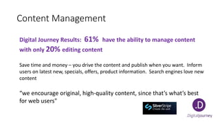 Content Management
Digital Journey Results: 61% have the ability to manage content
with only 20% editing content
Save time and money – you drive the content and publish when you want. Inform
users on latest new, specials, offers, product information. Search engines love new
content
“we encourage original, high-quality content, since that’s what’s best
for web users"
 