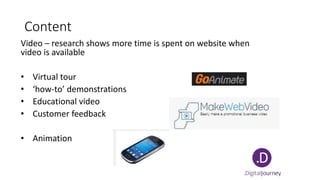Content
Video – research shows more time is spent on website when
video is available
• Virtual tour
• ‘how-to’ demonstrations
• Educational video
• Customer feedback
• Animation
 