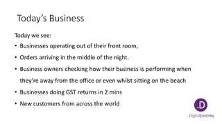 Today’s Business
Today we see:
• Businesses operating out of their front room,
• Orders arriving in the middle of the night.
• Business owners checking how their business is performing when
they’re away from the office or even whilst sitting on the beach
• Businesses doing GST returns in 2 mins
• New customers from across the world
 