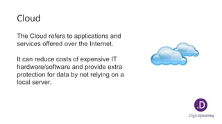 Cloud
The Cloud refers to applications and
services offered over the Internet.
It can reduce costs of expensive IT
hardware/software and provide extra
protection for data by not relying on a
local server.
 