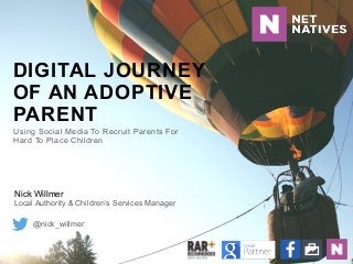 DIGITAL JOURNEY
OF AN ADOPTIVE
PARENT
Nick Willmer 
Local Authority & Children’s Services Manager
@nick_willmer
Using Social Media To Recruit Parents For
Hard To Place Children
 
