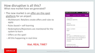 Copyright © 2014 Oracle and/or its affiliates. All rights reserved. |
How disruptive is all this?
What new market have we generated?
• The new market is an offer-on-the-spot
platform for an airport
– Multitenant: Retailers create offers and rules to
apply
– Rules based + self-learning
– Redemptions/Rejections are monitored for the
system to learn
– Offers on the spot!
– All this happening in real-time
Wait, REAL TIME?
 