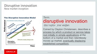 Copyright © 2014 Oracle and/or its affiliates. All rights reserved. |
Disruptive innovation
New market inception
Term.
disruptive innovation
dɪsˈrʌptɪv ˌɪnəˈveɪʃən
Coined by Clayton Christensen, describes a
process by which a product or service takes
root initially in simple applications at the
bottom of a market and then relentlessly
moves up market, eventually displacing
established competitors.
 
