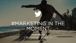 #MARKETING IN THE
MOMENT
@sambhana
Sales Manager, Twitter UK
 