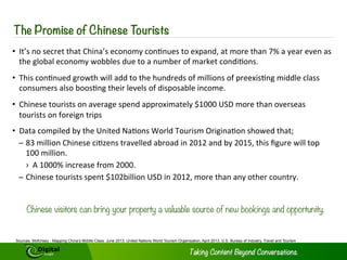 Preface 
As the number of Chinese tourists travelling abroad continues to grow at 
a breakneck pace there will be ample opportunities for hotels across the 
globe to wine, dine and house these increasingly wealthy and 
sophisticated tourists. Winning over this market segment requires an 
understanding of Chinese consumers, what these consumers look for 
when travelling abroad and a deep knowledge of the Chinese social media 
universe, as social media represents ones of the best platforms by which 
to reach these consumers. 
This eBook will cover both topics and outline key strategies by which hotels 
worldwide can win and retain Chinese outbound tourists for years to 
come. 
1 Copyright © 2014 Digital Jungle Limited. All rights reserved. 
 