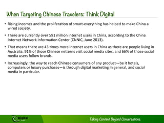 Introduction: Growth of Chinese Tourism 
As the Chinese economy continues to 
develop, increasing numbers of Chinese 
citizens have the both the desire and the 
disposable income to take leisure trips 
abroad. In 2012, 83 million Chinese 
tourists went abroad; this figure is set to 
top 100 million by 2015, amounting to a 
1000% increase in just 15 years since 
2000.1 China is now home to the largest 
number of international tourists as its 
yearly total of citizens travelling abroad 
has overtaken the United States and the 
western European states.3 These 
Chinese tourists spent a staggering $102 
billion USD abroad in 2012, more than 
the tourists from any other state. The 
$102 billion spent abroad constituted a 
massive 40% year on year (YoY) 
increase from 2011’s spending total.4 
Where they are going is also changing. 
Daodao (the name tripadvisor.com 
operates under in China) listed the 
destinations which had received the 
most clicks from unique users in July 
and August of 2013. The top 15 
destinations listed were: 
1. Hong Kong 
2. Phuket 
3. Taiwan 
4. Bangkok 
5. Paris 
6. Dubai 
7. Macau 
8. Seoul 
9. Singapore 
10. Bali 
11. Rome 
12. Chiang Mai, Thailand 
13. New York 
3 
14. London 
15. Jeju Island, South Korea5 
Changing Tastes 
Crucially, Daodao also released how 
interest in these destinations had 
changed YoY. Interest in some 
destinations rose by over 500%. The top 
10 by increased interest are: 
1. Kyoto – 580% 
2. Jeju Island, South Korea – 570% 
3. Kota Kimbalu, Malaysia – 550% 
4. Hanoi – 510% 
5. Paris – 360% 
6. Boracay, Philippines – 360% 
7. Taiwan – 350% 
8. Bali – 310% 
9. New York – 280% 
10. Bangkok – 270% 6 
Increased interest in Hong Kong and 
Macau both only rose by 50% each, 
whereas interest in all foreign 
destinations more than doubled.7 This 
demonstrates that Chinese tourists are 
increasingly interested in travelling to a 
wider range of destinations, thus 
fragmenting the market and opening up 
opportunities for more destinations and 
hotels worldwide. Niche holidays are also 
becoming more popular in China. For 
example the number of Chinese tourists 
taking Safari holidays in Africa has been 
increasing.8 
Copyright © 2014 Digital Jungle Limited. All rights reserved. 
 