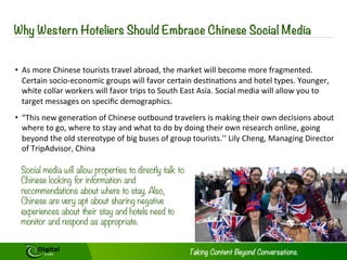 independent Chinese tourists much 
happier. These include letting tourists 
know how much they are saving when 
making purchases, having a global 
warranty (which helps protect major 
investments) and accepting Union Pay, 
which will allow these well-heeled 
tourists to access their Chinese bank 
accounts. Providing pictures of popular 
food items or Chinese language menus 
can be a major help as well - even 
native speakers sometime do not know 
what certain items or special dishes 
on menus are.16 
A major complaint of these tourists is 
feeling like they are being 
discriminated against and that 
“Western” visitors might be given 
preferential treatment over them. Arlt 
gives the example that if Chinese 
tourists have to wait five minutes to 
receive their room key, their first thought 
will not be that more staff are required, 
but they are being made to wait 
because they are Chinese.17 This type of 
concern can grow, if not tended to 
immediately, into fears that they are 
actually being exploited and treated as 
second class guests even when they are 
spending large amounts of money. High 
levels of customer service will go a long 
way to redress this. 
6 
Making these types of changes will 
greatly aid Chinese tourist in feeling a lot 
more at home. 
No matter who you are or where you 
come from, there is nothing quite like the 
reassuring presence of something 
familiar when away from home. Having 
translated welcome materials and a 
Chinese member of staff on duty at all 
times will help resolve any problems. 
Popular Chinese soft drinks in the mini-bars, 
Chinese liquor placed above the 
bar along with other spirits and adding 
different regional dishes to menus – 
genuine Chinese dishes, not the 
“Chinese” dishes served in average 
“Western” restaurants can all help 
tourist settle in while in a new place. A 
copy of daily Chinese newspapers along 
with “Western” newspapers available at 
breakfast, free in-room Wi-Fi and 
assistance with mobile phone providers 
can go a long way. 
Introducing these changes are not going 
to break the bank and given that 
Chinese consumers like to publically 
review products will make a huge 
difference in attracting and retaining 
Chinese tourists as guests. 
Copyright © 2014 Digital Jungle Limited. All rights reserved. 
 