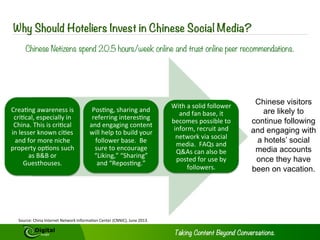 Digital Marketing in China 
Chinese Social Media 
The social media landscape is very 
different in China. Facebook, Twitter and 
You Tube are not accessible here. Local 
platforms such as WeChat, Tencent 
Weibo, RenRen, Douban, and Sina Weibo 
must be used to reach your audience. 
Comparisons between Weibo and 
Twitter or RenRen and Facebook are 
very misleading. To create messaging 
and content which will resonate and 
engage with Chinese consumers, you 
must tailor your strategy to reach them 
7 
on their terms. Strategies employed in 
developed economies will not work here. 
Using social media allows you to really 
customize campaigns to reach your 
target audiences. Platforms are best 
used in conjunction with one another as 
each one serves a different purpose 
and connects with its users in differing 
ways. Effective campaigns use different 
combinations of platforms as content 
distribution networks vary depending 
upon who their targets are. 
Copyright © 2014 Digital Jungle Limited. All rights reserved. 
 