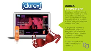 Developed an International
ecommerce strategy to help
Durex China establish an
online sales platform initially
targeting the UK & Australia
but with an eye to additional
markets over time.
A magento eCommerce
platform was used and
integrated into Salesforce,
JDEdwards and payments
gateways and shipping/
logistics providers.
Subsequently, providing
multi-channel digital
marketing
 
