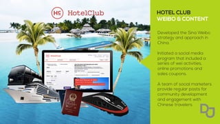 Developed the Sina Weibo
strategy and approach in
China.
Initiated a social media
program that included a
series of wei activities,
online promotions and
sales coupons.
A team of social marketers
provide regular posts for
community development
and engagement with
Chinese travelers.
HOTEL CLUB
WEIBO & CONTENT
	
  
 