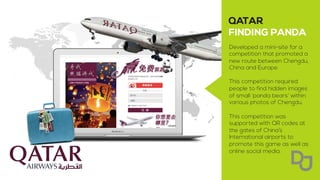 Developed a mini-site for a
competition that promoted a
new route between Chengdu,
China and Europe.
This competition required
people to find hidden images
of small ‘panda bears’ within
various photos of Chengdu.
This competition was
supported with QR codes at
the gates of China’s
International airports to
promote this game as well as
online social media.
 