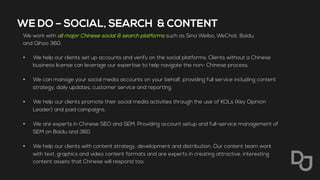 WE DO – SOCIAL, SEARCH & CONTENT
We work with all major Chinese social & search platforms such as Sina Weibo, WeChat, Baidu
and Qihoo 360.
•  We help our clients set up accounts and verify on the social platforms. Clients without a Chinese
business license can leverage our expertise to help navigate the non- Chinese process.
•  We can manage your social media accounts on your behalf, providing full service including content
strategy, daily updates, customer service and reporting.
•  We help our clients promote their social media activities through the use of KOLs (Key Opinion
Leader) and paid campaigns.
•  We are experts in Chinese SEO and SEM. Providing account setup and full-service management of
SEM on Baidu and 360.
•  We help our clients with content strategy, development and distribution. Our content team work
with text, graphics and video content formats and are experts in creating attractive, interesting
content assets that Chinese will respond too.
 