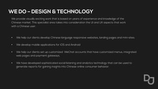 WE DO – DESIGN & TECHNOLOGY
We provide visually exciting work that is based on years of experience and knowledge of the
Chinese market. This specialist area takes into consideration the UI and UX aspects that work
with a Chinese user.
•  We help our clients develop Chinese language responsive websites, landing pages and mini-sites.
•  We develop mobile applications for iOS and Android
•  We help our clients set up customized WeChat accounts that have customized menus, integrated
web pages and payment gateways.
•  We have developed sophisticated social listening and analytics technology that can be used to
generate reports for gaining insights into Chinese online consumer behavior.
 