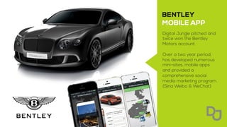 Digital Jungle pitched and
twice won the Bentley
Motors account.
Over a two year period,
has developed numerous
mini-sites, mobile apps
and provided a
comprehensive social
media marketing program.
(Sina Weibo & WeChat)
 