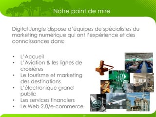Notre point de mire

Digital Jungle dispose d’équipes de spécialistes du
marketing numérique qui ont l’expérience et des
connaissances dans:

•    L’Accueil
•    L’Aviation & les lignes de
     croisières
•    Le tourisme et marketing
     des destinations
•    L’électronique grand
     public
•    Les services financiers
•    Le Web 2.0/e-commerce
 